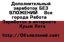 Дополнительный заработок БЕЗ ВЛОЖЕНИЙ! - Все города Работа » Заработок в интернете   . Крым,Ялта